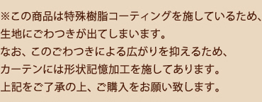 この商品は特殊樹脂コーティングを施しているため、生地にごわつきが出てしまいます。なお、このごわつきによる広がりを抑えるため、カーテンには形状記憶加工を施してあります。上記をご了承の上、ご購入をお願いいたします。