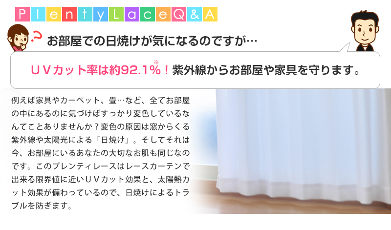 お部屋での日焼けがきになるのですが。こちらの疑問にお答えします。UVカット率は約92.1% 紫外線からお部屋や家具を守ります。たとえば家具やカーペット、畳など全てお部屋の中にあるのに気付けばすっかり変色していることがありませんか?変色の原因は窓からくる紫外線や太陽光による「日焼け」。そしてそれは今、お部屋にいるあなたの大切なお肌や髪も同じなのです。このプレンティレースはレースカーテンで出来る限界値に近いUVカット効果と、太陽熱カット効果が備わっているので、日焼けによるトラブルを防ぎます。