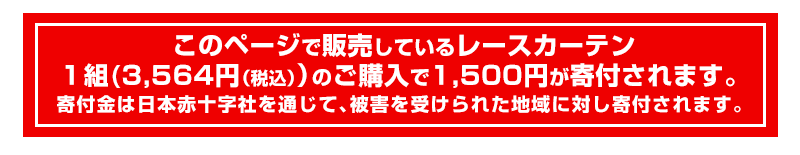 このページで販売しているレースカーテン１組（3,240円）のご購入で1,500円が寄付されます。寄付金は日本赤十字社を通じて被害を受けられた地域に対し寄付されます。