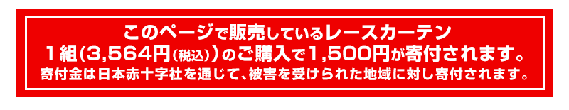 このページで販売しているレースカーテン1組(3,240円)のご購入で1,500円が寄付されます。寄付金は日本赤十字社を通じて被害を受けられた地域に対し寄付されます。