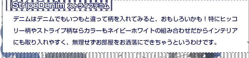 ストライプデニム デニムはデニムでもいつもと違って柄を入れてみると、おもしろいかも!特にヒッコリー柄はストライプでカラーもネイビーホワイトの組み合わせだからインテリアにも取り入れやすく、無理せずお部屋をお洒落にできちゃうというわけです。