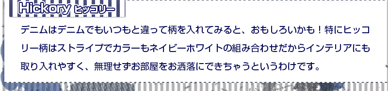 ヒッコリー デニムはデニムでもいつもと違って柄を入れてみると、おもしろいかも!特にヒッコリー柄はストライプでカラーもネイビーホワイトの組み合わせだからインテリアにも取り入れやすく、無理せずお部屋をお洒落にできちゃうというわけです。