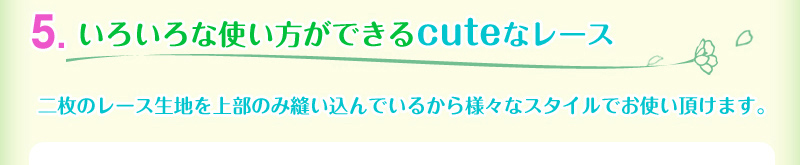 5.いろいろな使い方ができるcuteなレース。二枚のレース生地を上部のみ縫いこんでいるからさまざまなスタイルでお使いいただけます。