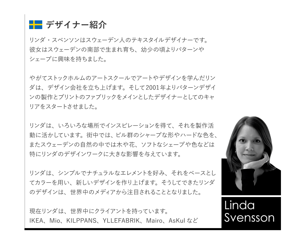 リンダ・スベンソンはスウェーデン人のテキスタイルデザイナーです。彼女はスウェーデンの南部で生まれ育ち、幼少の頃よりパターンやシェープに興味を持ちました。やがてストックホルムのアートスクールでアートやデザインを学んだリンダは、デザイン会社を立ち上げます。そして2001年よりパターンデザインの製作とプリントのファブリックをメインとしたデザイナーとしてのキャリアをスタートさせました。リンダは、いろいろな場所でインスピレーションを得て、それを製作活動に活かしています。街中では、ビル群のシャープな形やハードな色を、またスウェーデンの自然の中では木や花、ソフトなシェープや色などは特にリンダのデザインワークに大きな影響を与えています。リンダは、シンプルでナチュラルなエレメントを好み、それをベースとしてカラーを用い、新しいデザインを作り上げます。そうしてできたリンダのデザインは、世界中のメディアから注目されることとなりました。現在リンダは、世界中にクライアントを持っています。IKEA、Mio、KILPPANS、YLLEFABRIK、Mairo、AsKulなど