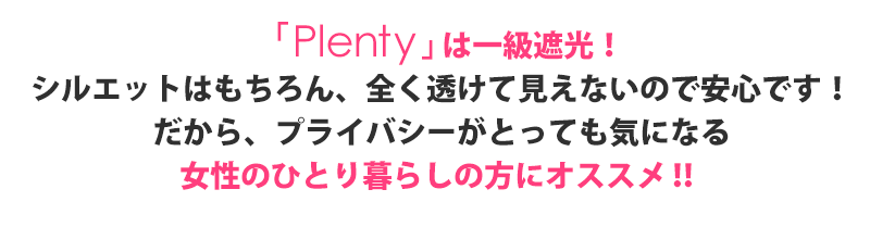 プレンティは全て一級遮光。シルエットはもちろん全く透けて見えないので安心です。だから女性の一人暮らしの方にオススメです。