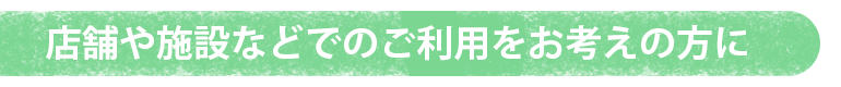 店舗や施設・事務所でのご利用をお考えの方に
