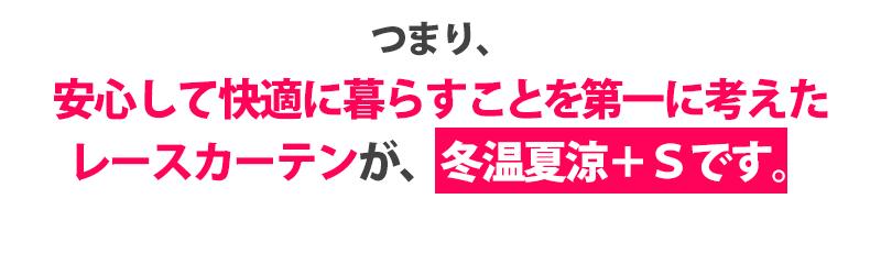 つまり、安心して快適に暮らすことを第一に考えたレースカーテンが冬温夏涼+Sです。