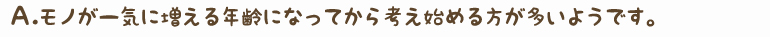 Ａ.モノが一気に増える年齢になってから考え始める方が多いようです。