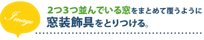 2つ3つ並んでいる窓をまとめて覆うように窓装装飾具をとりつける。