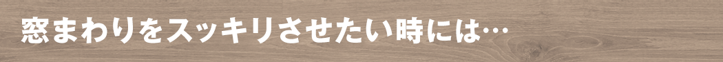 窓まわりをすっきりさせたいときには・・・